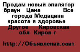 Продам новый эпилятор браун › Цена ­ 1 500 - Все города Медицина, красота и здоровье » Другое   . Кировская обл.,Киров г.